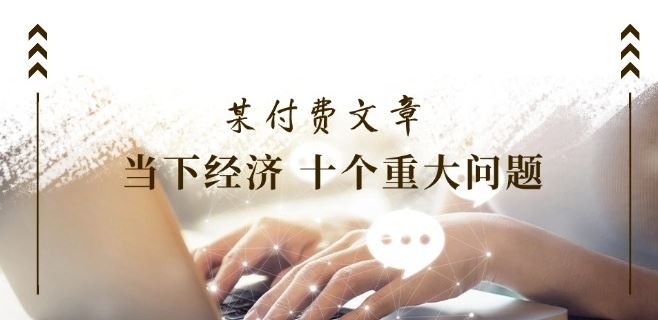 某付费文章《当下经济 十个重大问题》覆盖了大家关心的全部经济类话题-宇文网创