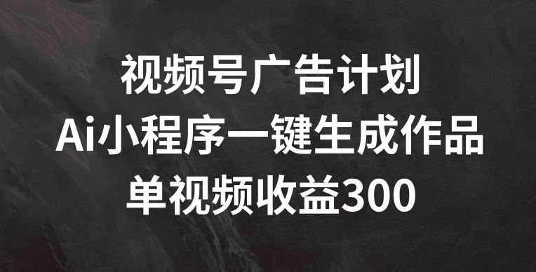 视频号广告计划，AI小程序一键生成作品， 单视频收益300+【揭秘】-宇文网创