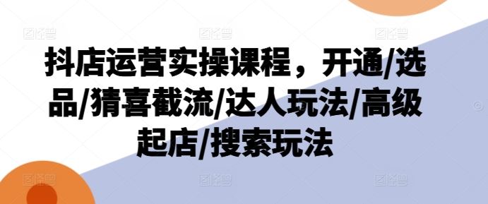 抖店运营实操课程，开通/选品/猜喜截流/达人玩法/高级起店/搜索玩法-宇文网创