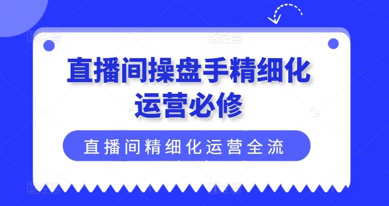 直播间操盘手精细化运营必修，直播间精细化运营全流程解读-宇文网创