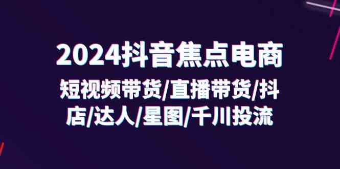 2024抖音焦点电商：短视频带货/直播带货/抖店/达人/星图/千川投流/32节课-宇文网创