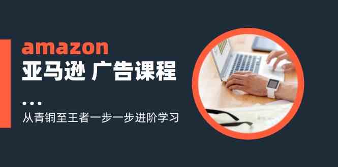 amazon亚马逊广告课程：从青铜至王者一步一步进阶学习（-宇文网创