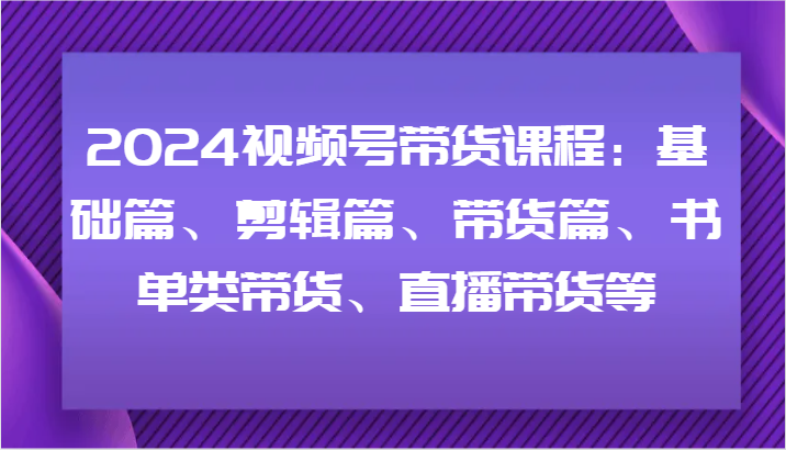 2024视频号带货课程：基础篇、剪辑篇、带货篇、书单类带货、直播带货等-宇文网创