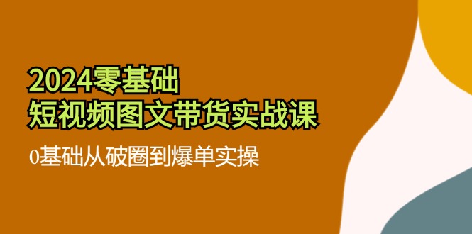 2024零基础短视频图文带货实战课：0基础从破圈到爆单实操（-宇文网创