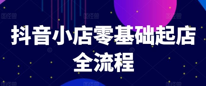 抖音小店零基础起店全流程，快速打造单品爆款技巧、商品卡引流模式与推流算法等-宇文网创