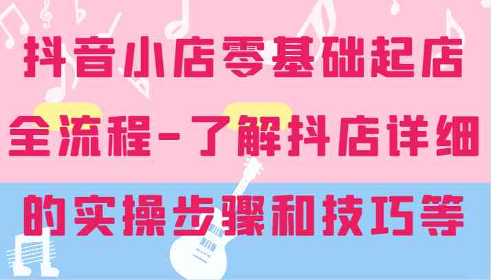 抖音小店零基础起店全流程-详细学习抖店的实操步骤和技巧等-宇文网创