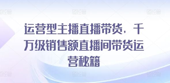 运营型主播直播带货，​千万级销售额直播间带货运营秘籍-宇文网创