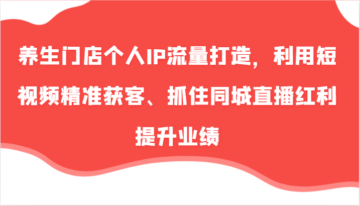 养生门店个人IP流量打造，利用短视频精准获客、抓住同城直播红利提升业绩（-宇文网创