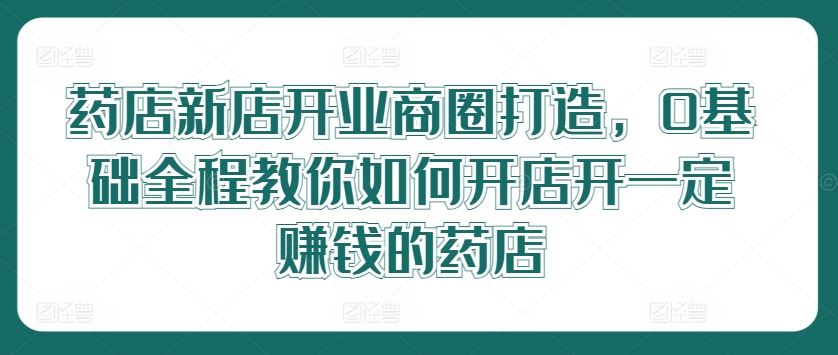 药店新店开业商圈打造，0基础全程教你如何开店开一定赚钱的药店-宇文网创