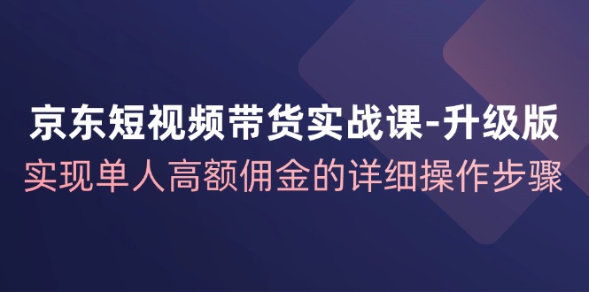 京东短视频带货实战课升级版，实现单人高额佣金的详细操作步骤-宇文网创