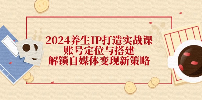 2024养生IP打造实战课：账号定位与搭建，解锁自媒体变现新策略-宇文网创