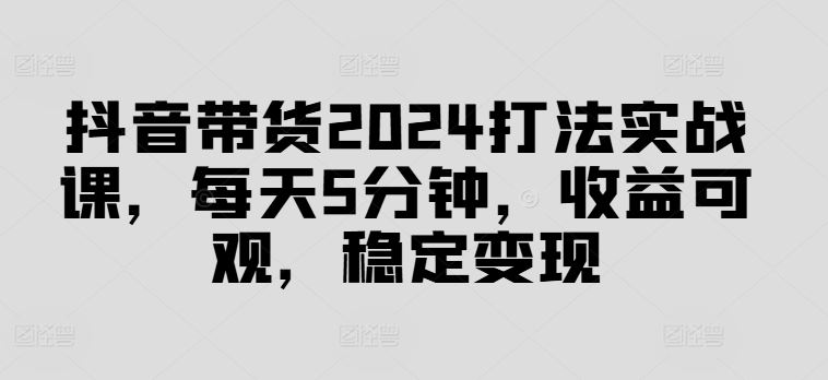 抖音带货2024打法实战课，每天5分钟，收益可观，稳定变现【揭秘】-宇文网创