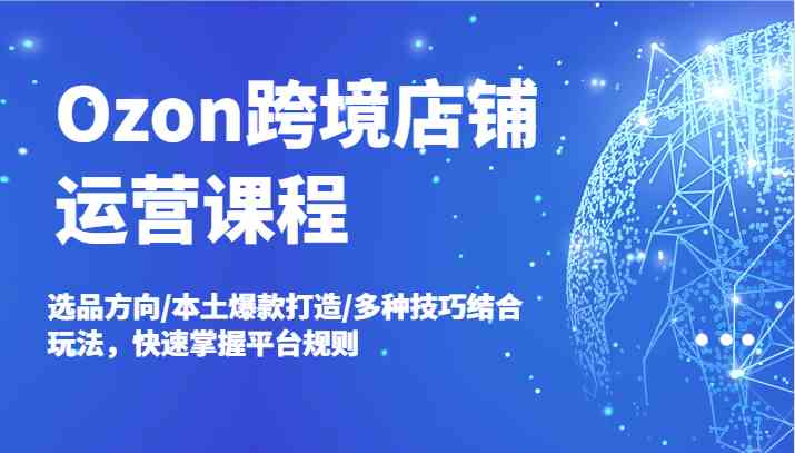 Ozon跨境店铺运营课程，选品方向/本土爆款打造/多种技巧结合玩法，快速掌握平台规则-宇文网创