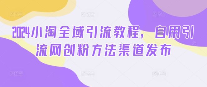 2024小淘全域引流教程，自用引流网创粉方法渠道发布-宇文网创