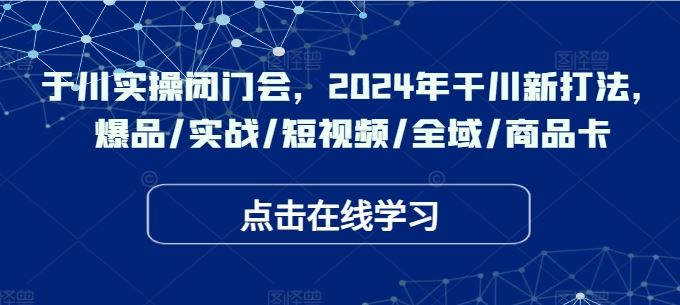 于川实操闭门会，2024年干川新打法，爆品/实战/短视频/全域/商品卡-宇文网创