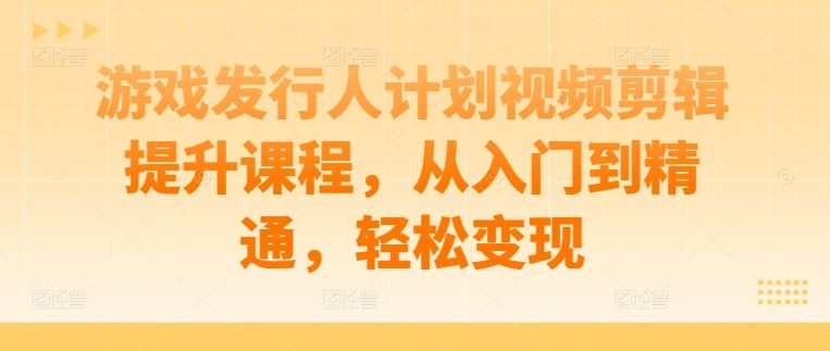 游戏发行人计划视频剪辑提升课程，从入门到精通，轻松变现-宇文网创