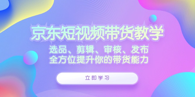 京东短视频带货教学：选品、剪辑、审核、发布，全方位提升你的带货能力-宇文网创