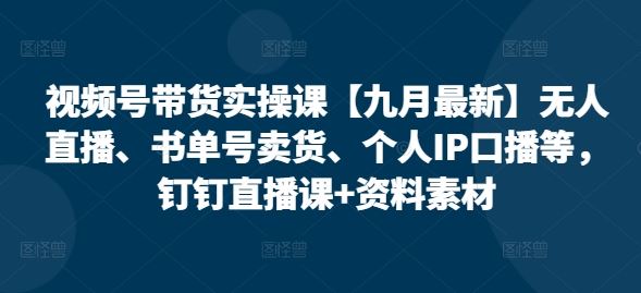 视频号带货实操课【九月最新】无人直播、书单号卖货、个人IP口播等，钉钉直播课+资料素材-宇文网创