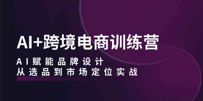 AI+跨境电商训练营：AI赋能品牌设计，从选品到市场定位实战-宇文网创