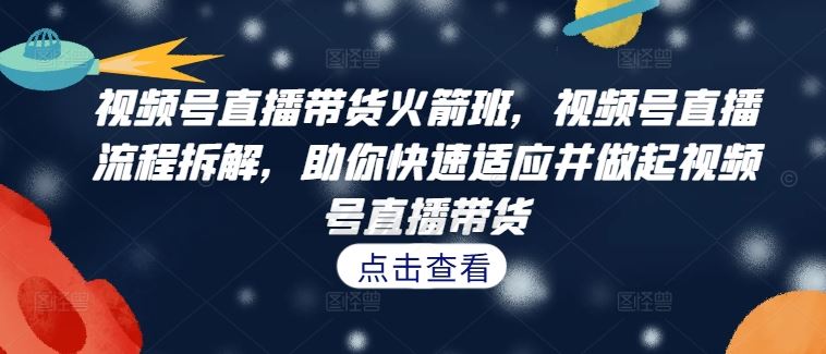 视频号直播带货火箭班，​视频号直播流程拆解，助你快速适应并做起视频号直播带货-宇文网创