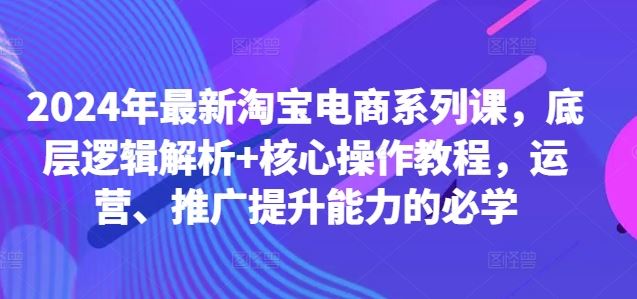 2024年最新淘宝电商系列课，底层逻辑解析+核心操作教程，运营、推广提升能力的必学-宇文网创