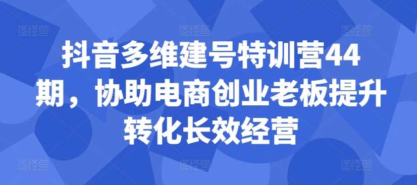 抖音多维建号特训营44期，协助电商创业老板提升转化长效经营-宇文网创