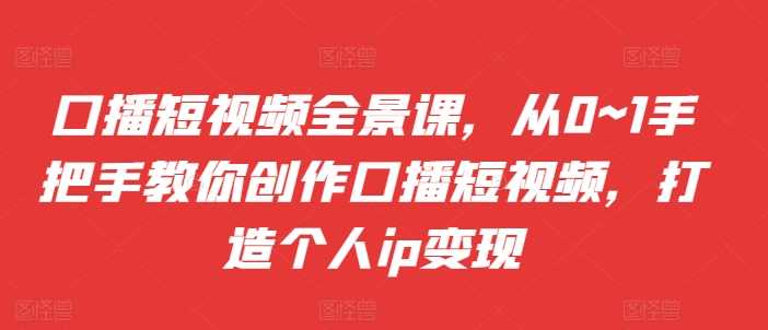 口播短视频全景课，​从0~1手把手教你创作口播短视频，打造个人ip变现-宇文网创