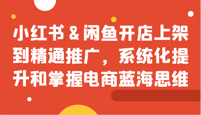 小红书&闲鱼开店上架到精通推广，系统化提升和掌握电商蓝海思维-宇文网创