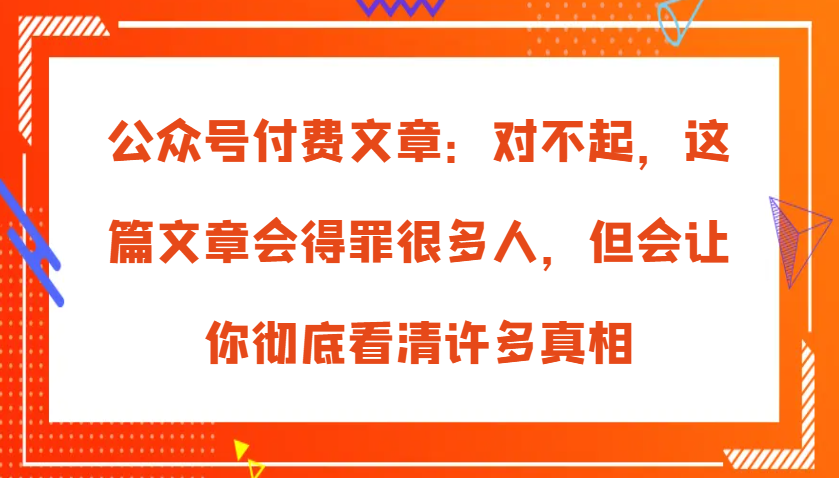 公众号付费文章：对不起，这篇文章会得罪很多人，但会让你彻底看清许多真相-宇文网创