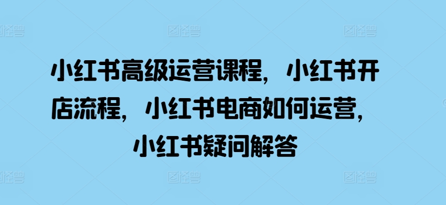 小红书高级运营课程，小红书开店流程，小红书电商如何运营，小红书疑问解答-宇文网创