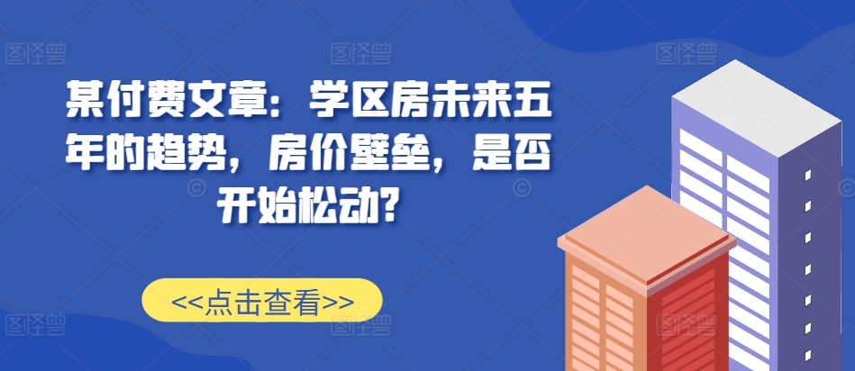 某付费文章：学区房未来五年的趋势，房价壁垒，是否开始松动?-宇文网创