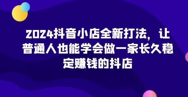 2024抖音小店全新打法，让普通人也能学会做一家长久稳定赚钱的抖店（更新）-宇文网创