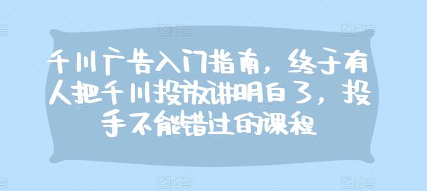 千川广告入门指南，终于有人把千川投放讲明白了，投手不能错过的课程-宇文网创