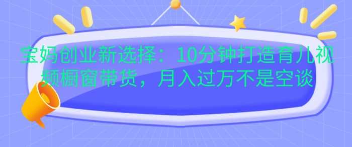 宝妈创业新选择：10分钟打造育儿视频橱窗带货，月入过W不是空谈【揭秘】-宇文网创