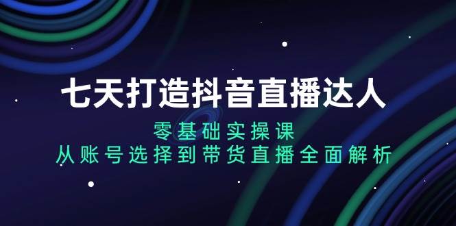 七天打造抖音直播达人：零基础实操课，从账号选择到带货直播全面解析-宇文网创