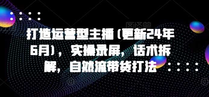 打造运营型主播(更新24年11月)，实操录屏，话术拆解，自然流带货打法-宇文网创