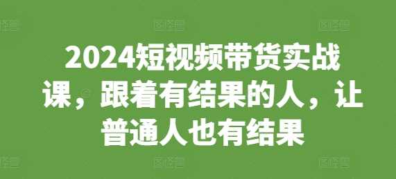 2024短视频带货实战课，跟着有结果的人，让普通人也有结果-宇文网创