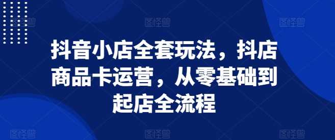 抖音小店全套玩法，抖店商品卡运营，从零基础到起店全流程-宇文网创