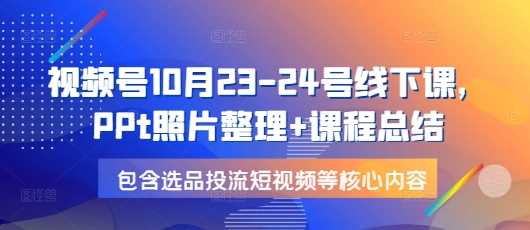 视频号10月23-24号线下课，PPt照片整理+课程总结，包含选品投流短视频等核心内容-宇文网创