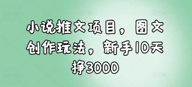 小说推文项目，图文创作玩法，新手10天挣3000-宇文网创