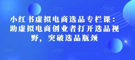 小红书虚拟电商选品专栏课：助虚拟电商创业者打开选品视野，突破选品瓶颈-宇文网创