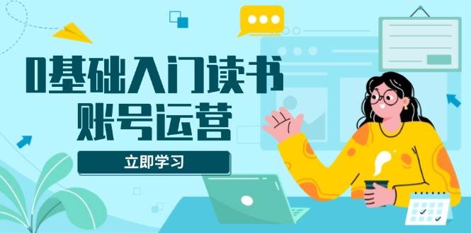 0基础入门读书账号运营，系统课程助你解决素材、流量、变现等难题-宇文网创