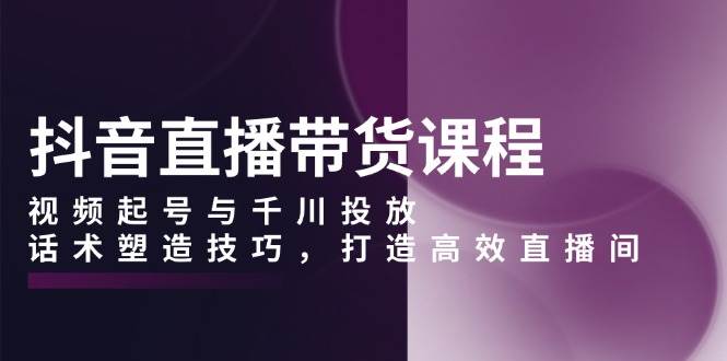 抖音直播带货课程，视频起号与千川投放，话术塑造技巧，打造高效直播间-宇文网创