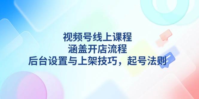 视频号线上课程详解，涵盖开店流程，后台设置与上架技巧，起号法则-宇文网创