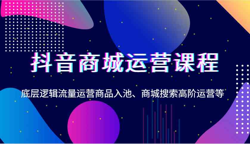 抖音商城运营课程，底层逻辑流量运营商品入池、商城搜索高阶运营等-宇文网创