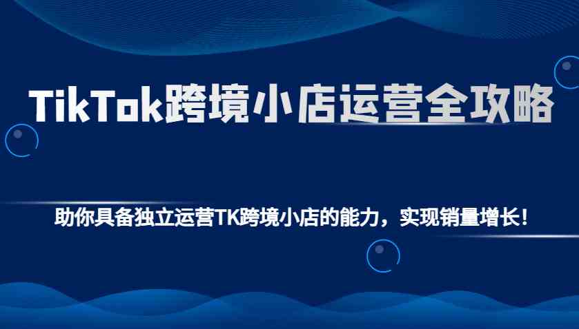 TikTok跨境小店运营全攻略：助你具备独立运营TK跨境小店的能力，实现销量增长！-宇文网创