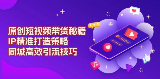 原创 短视频带货秘籍，IP精准打造策略，同城高效引流技巧-宇文网创