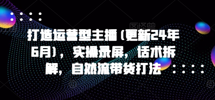 打造运营型主播(更新25年1月)，实操录屏，话术拆解，自然流带货打法-宇文网创