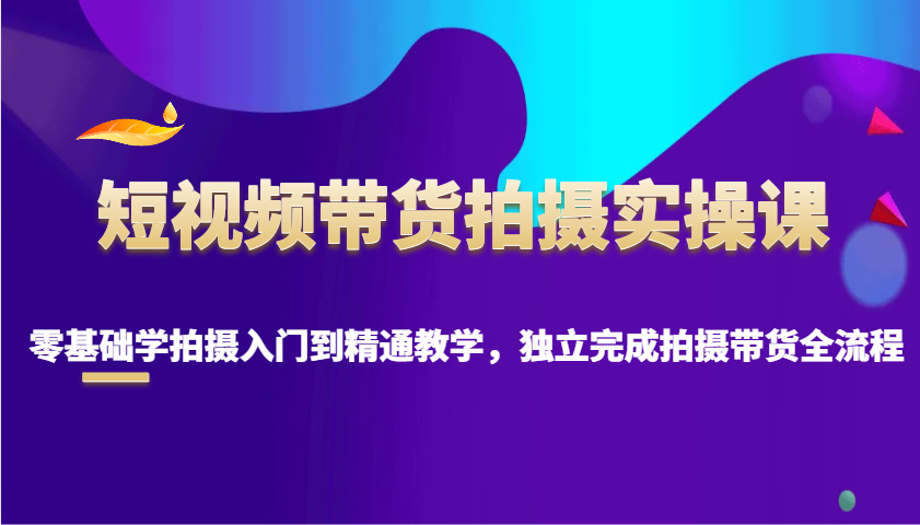 短视频带货拍摄实操课，零基础学拍摄入门到精通教学，独立完成拍摄带货全流程-宇文网创