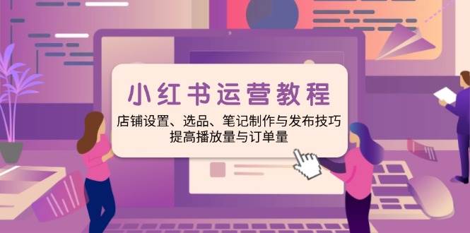 小红书运营教程：店铺设置、选品、笔记制作与发布技巧、提高播放量与订…-宇文网创